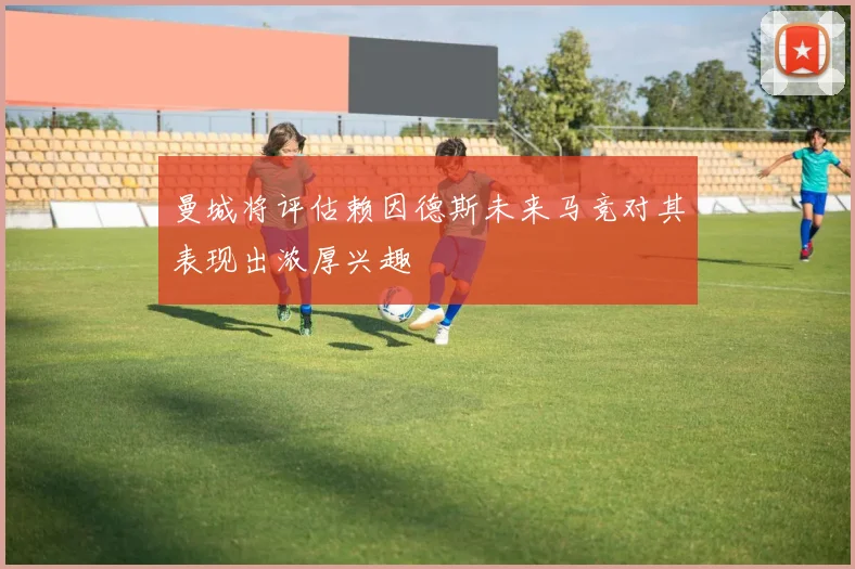 曼城将评估赖因德斯未来马竞对其表现出浓厚兴趣