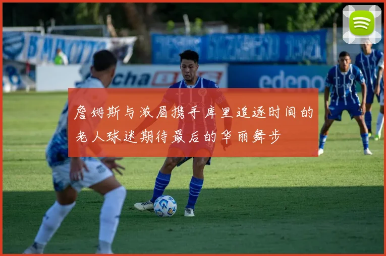 詹姆斯与浓眉携手库里追逐时间的老人球迷期待最后的华丽舞步