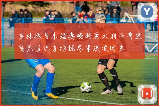 克林根与未婚妻畅游意大利卡普里岛无惧流言纷扰尽享浪漫时光