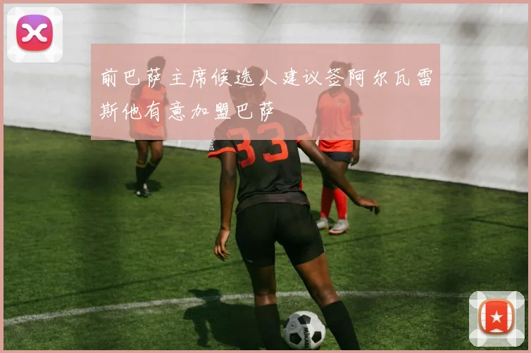 前巴萨主席候选人建议签阿尔瓦雷斯他有意加盟巴萨