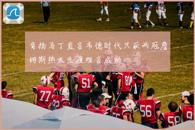 肯扬马丁直言韦德时代只获两冠詹姆斯热火生涯难言成功