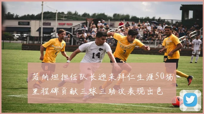 若纳坦担任队长迎来拜仁生涯50场里程碑贡献三球三助攻表现出色