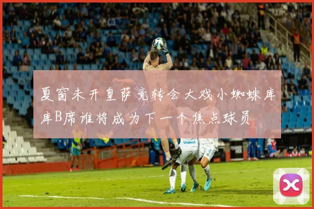 夏窗未开皇萨竞转会大戏小蜘蛛库库B席谁将成为下一个焦点球员