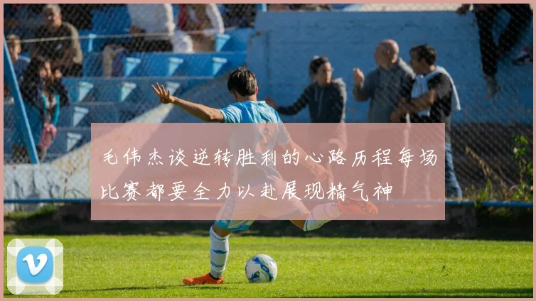 毛伟杰谈逆转胜利的心路历程每场比赛都要全力以赴展现精气神