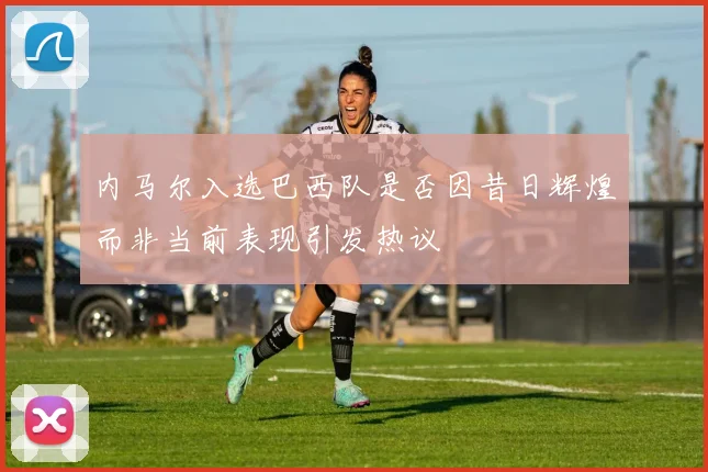 内马尔入选巴西队是否因昔日辉煌而非当前表现引发热议