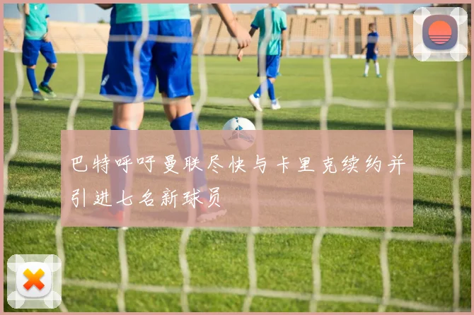 巴特呼吁曼联尽快与卡里克续约并引进七名新球员