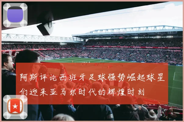 阿斯评论西班牙足球强势崛起球星们迎来亚马尔时代的辉煌时刻