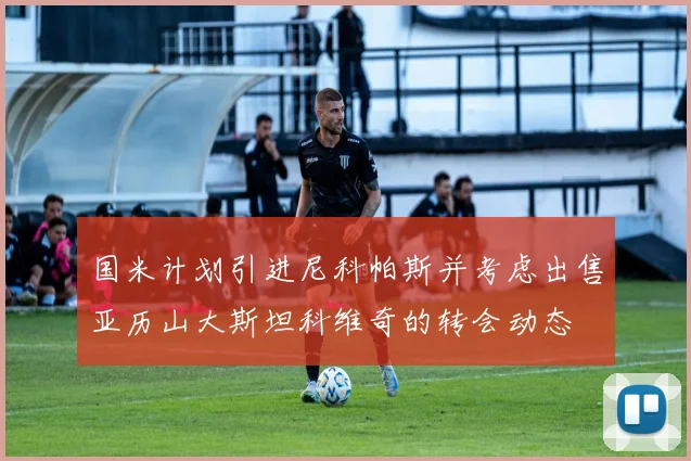 国米计划引进尼科帕斯并考虑出售亚历山大斯坦科维奇的转会动态