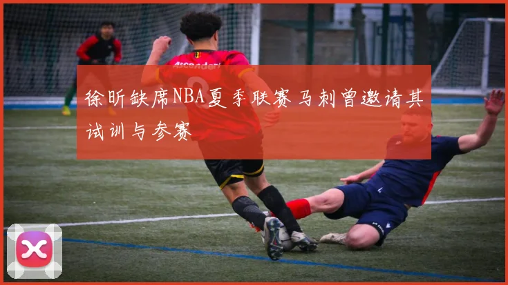 徐昕缺席NBA夏季联赛马刺曾邀请其试训与参赛