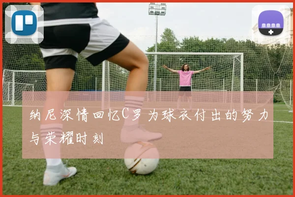 纳尼深情回忆C罗为球衣付出的努力与荣耀时刻