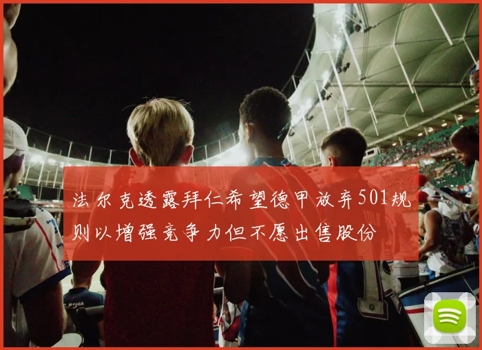 法尔克透露拜仁希望德甲放弃501规则以增强竞争力但不愿出售股份