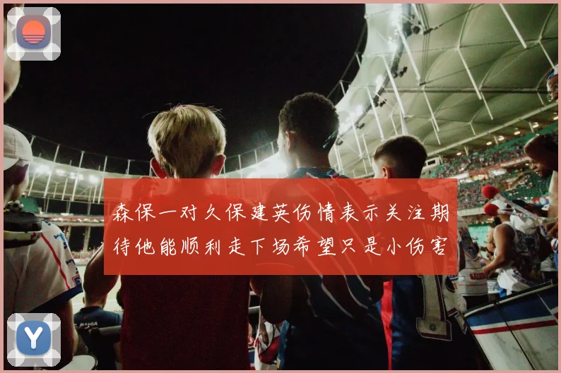 森保一对久保建英伤情表示关注期待他能顺利走下场希望只是小伤害