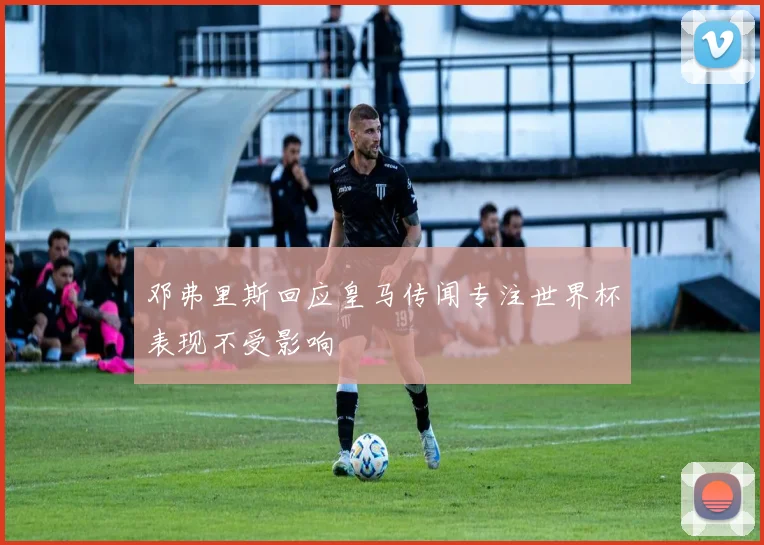 邓弗里斯回应皇马传闻专注世界杯表现不受影响
