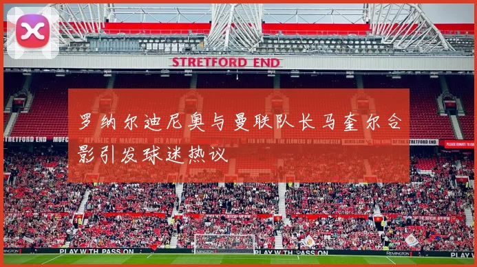 罗纳尔迪尼奥与曼联队长马奎尔合影引发球迷热议