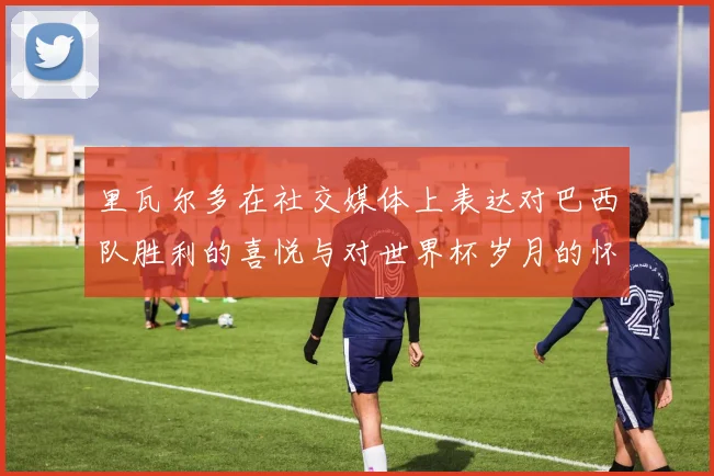 里瓦尔多在社交媒体上表达对巴西队胜利的喜悦与对世界杯岁月的怀念