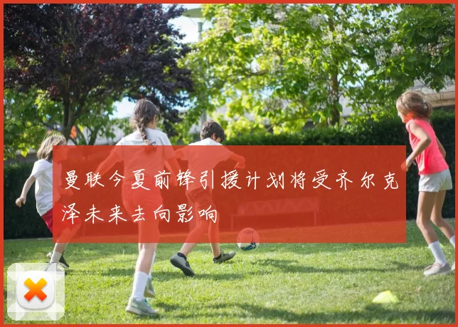 曼联今夏前锋引援计划将受齐尔克泽未来去向影响