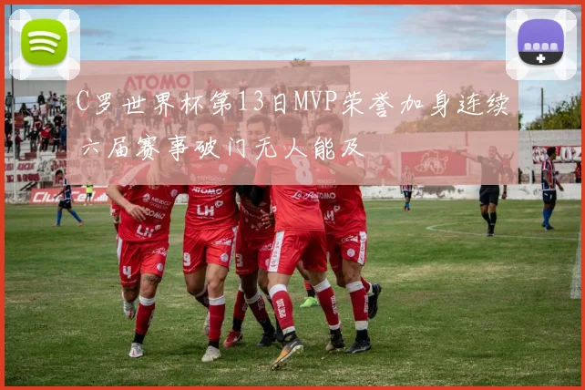 C罗世界杯第13日MVP荣誉加身连续六届赛事破门无人能及