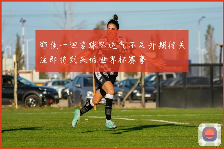 邵佳一坦言球队运气不足并期待关注即将到来的世界杯赛事