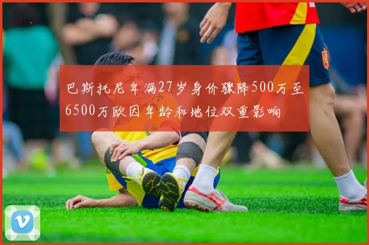 巴斯托尼年满27岁身价骤降500万至6500万欧因年龄和地位双重影响