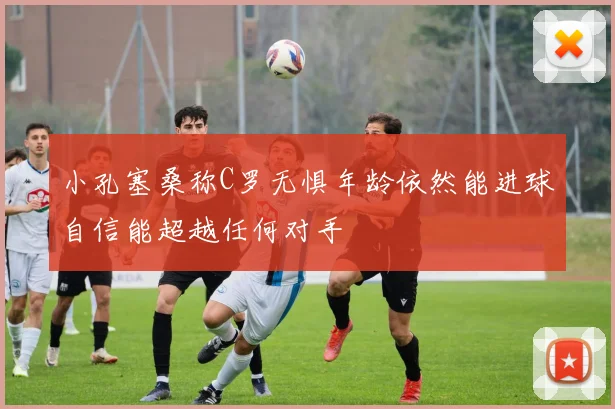小孔塞桑称C罗无惧年龄依然能进球自信能超越任何对手