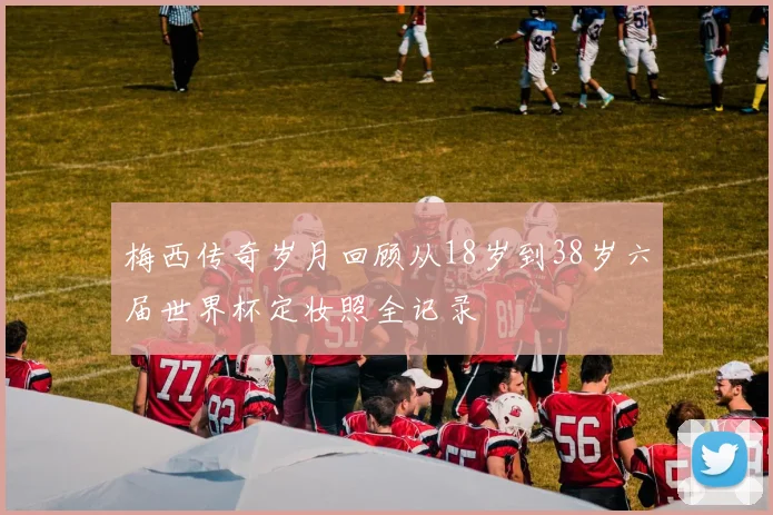 梅西传奇岁月回顾从18岁到38岁六届世界杯定妆照全记录
