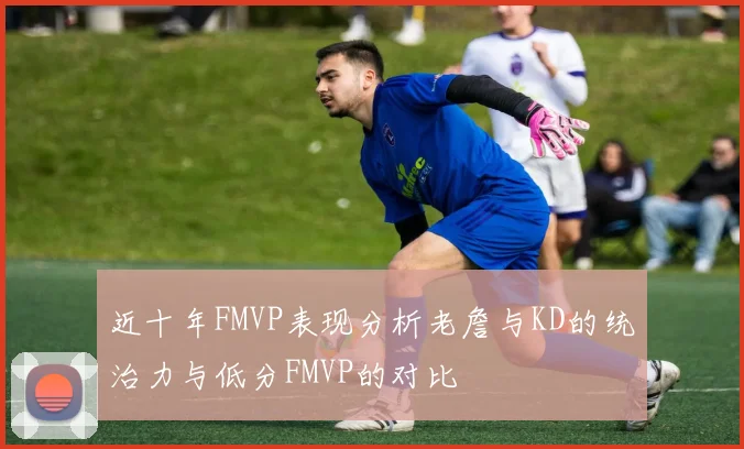 近十年FMVP表现分析老詹与KD的统治力与低分FMVP的对比