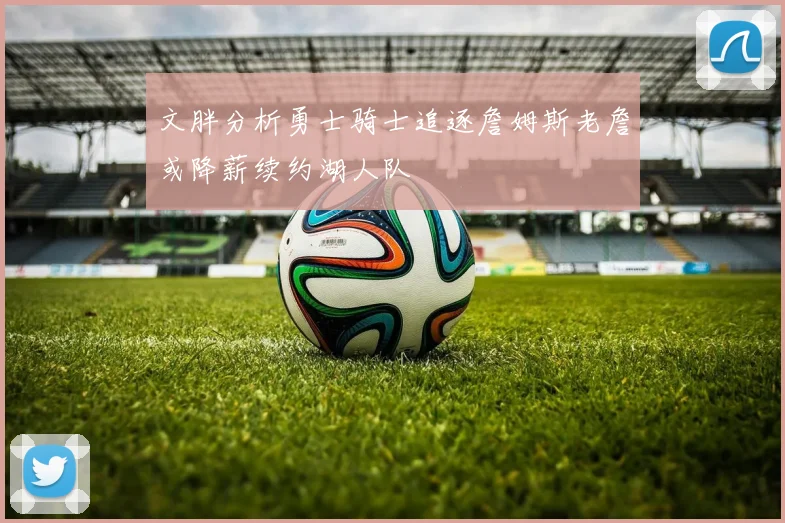 文胖分析勇士骑士追逐詹姆斯老詹或降薪续约湖人队