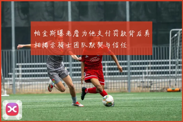 帕金斯曝老詹为他支付罚款背后真相揭示骑士团队默契与信任