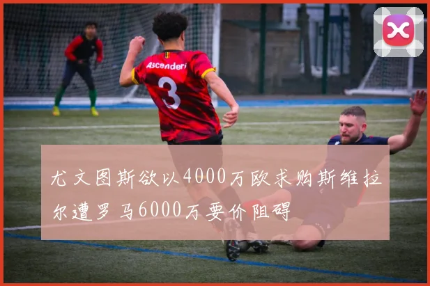 尤文图斯欲以4000万欧求购斯维拉尔遭罗马6000万要价阻碍