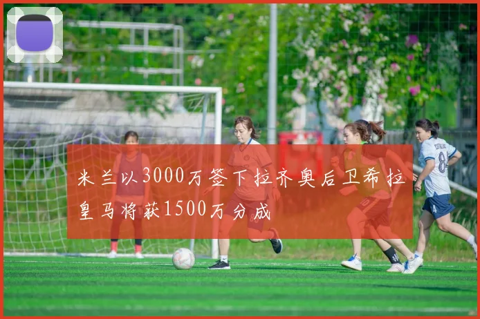 米兰以3000万签下拉齐奥后卫希拉皇马将获1500万分成