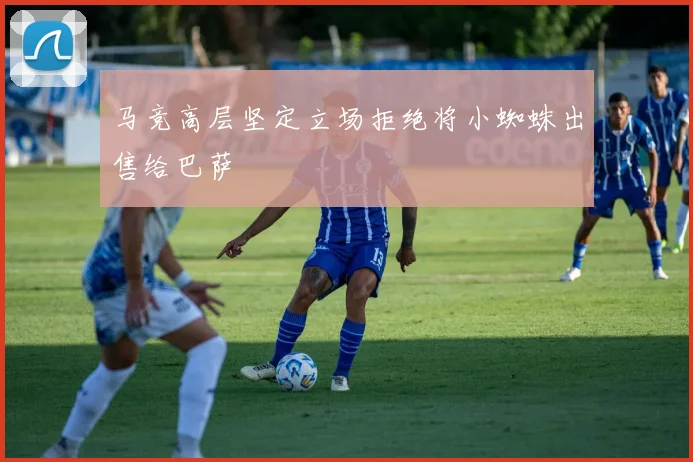 马竞高层坚定立场拒绝将小蜘蛛出售给巴萨