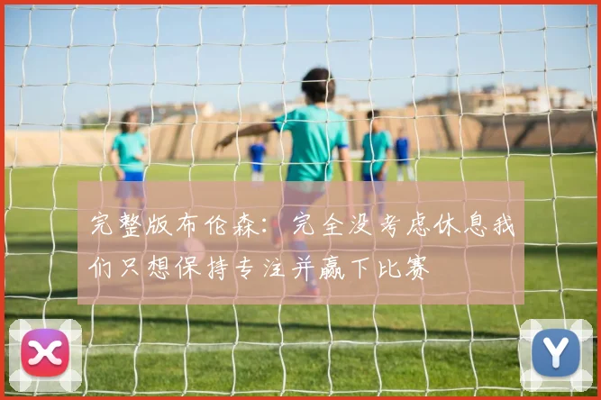 完整版布伦森：完全没考虑休息我们只想保持专注并赢下比赛