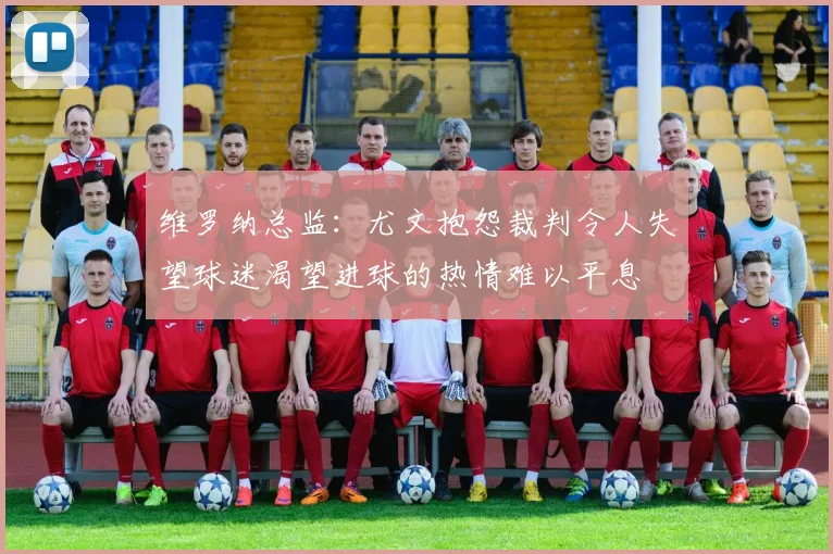 维罗纳总监：尤文抱怨裁判令人失望球迷渴望进球的热情难以平息
