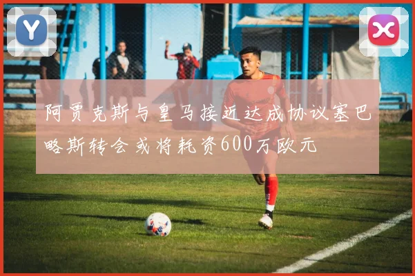 阿贾克斯与皇马接近达成协议塞巴略斯转会或将耗资600万欧元