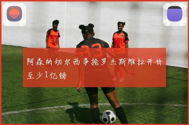 阿森纳切尔西争抢罗杰斯维拉开价至少1亿镑