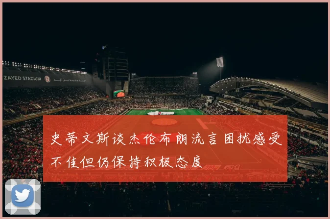 史蒂文斯谈杰伦布朗流言困扰感受不佳但仍保持积极态度