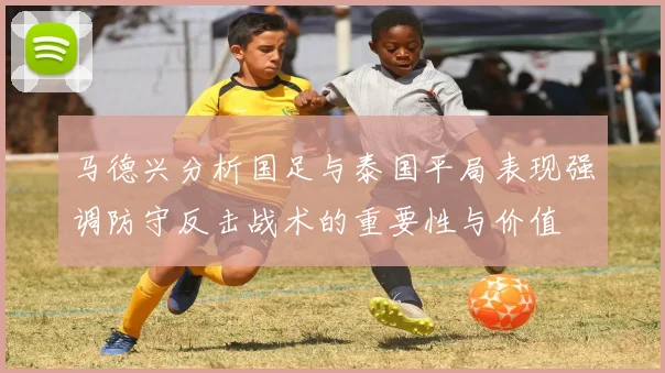 马德兴分析国足与泰国平局表现强调防守反击战术的重要性与价值