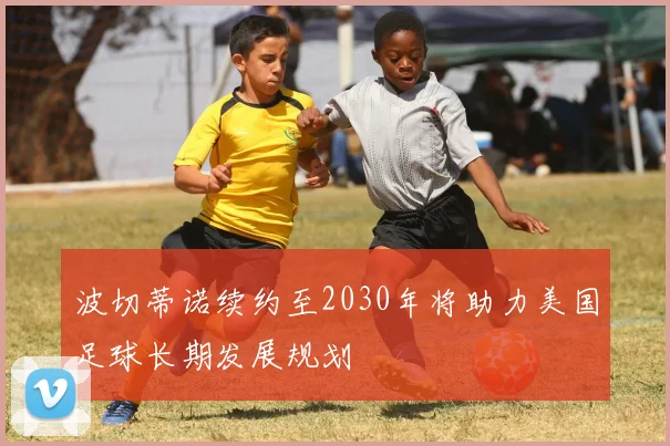波切蒂诺续约至2030年将助力美国足球长期发展规划